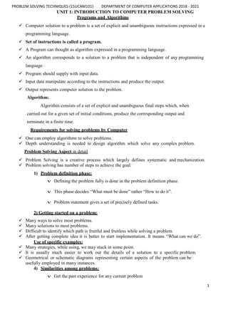 PROBLEM SOLVING TECHNIQUES (15UCAM101) DEPARTMENT OF COMPUTER APPLICATIONS 2018 - 2021
1
UNIT 1: INTRODUCTION TO COMPUTER PROBLEM SOLVING
Programs and Algorithms
 Computer solution to a problem is a set of explicit and unambiguous instructions expressed in a
programming language.
 Set of instructions is called a program.
 A Program can thought as algorithm expressed in a programming language.
 An algorithm corresponds to a solution to a problem that is independent of any programming
language.
 Program should supply with input data.
 Input data manipulate according to the instructions and produce the output.
 Output represents computer solution to the problem.
Algorithm:
Algorithm consists of a set of explicit and unambiguous final steps which, when
carried out for a given set of initial conditions, produce the corresponding output and
terminate in a finite time.
Requirements for solving problems by Computer
 One can employ algorithms to solve problems.
 Depth understanding is needed to design algorithm which solve any complex problem.
Problem Solving Aspect in detail
 Problem Solving is a creative process which largely defines systematic and mechanization.
 Problem solving has number of steps to achieve the goal.
1) Problem definition phase:
v Defining the problem fully is done in the problem definition phase.
v This phase decides “What must be done” rather “How to do it”.
v Problem statement gives a set of precisely defined tasks.
2) Getting started on a problem:
 Many ways to solve most problems.
 Many solutions to most problems.
 Difficult to identify which path is fruitful and fruitless while solving a problem.
 After getting complete idea it is better to start implementation. It means “What can we do”.
Use of specific examples:
 Many strategies, while using, we may stuck in some point.
 It is usually much easier to work out the details of a solution to a specific problem.
 Geometrical or schematic diagrams representing certain aspects of the problem can be
usefully employed in many instances.
4) Similarities among problems:
v Get the past experience for any current problem
 