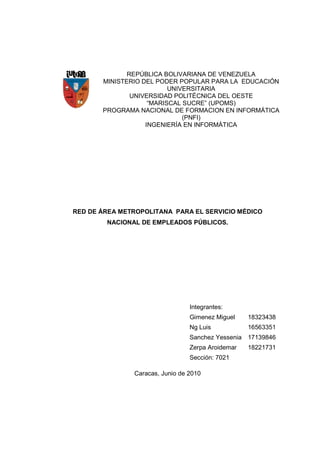 REPÚBLICA BOLIVARIANA DE VENEZUELA
       MINISTERIO DEL PODER POPULAR PARA LA EDUCACIÓN
                          UNIVERSITARIA
               UNIVERSIDAD POLITÉCNICA DEL OESTE
                    “MARISCAL SUCRE” (UPOMS)
       PROGRAMA NACIONAL DE FORMACION EN INFORMÁTICA
                              (PNFI)
                   INGENIERÍA EN INFORMÁTICA




RED DE ÁREA METROPOLITANA PARA EL SERVICIO MÉDICO
        NACIONAL DE EMPLEADOS PÚBLICOS.




                                 Integrantes:
                                 Gimenez Miguel    18323438
                                 Ng Luis           16563351
                                 Sanchez Yessenia 17139846
                                 Zerpa Aroidemar   18221731
                                 Sección: 7021

               Caracas, Junio de 2010
 