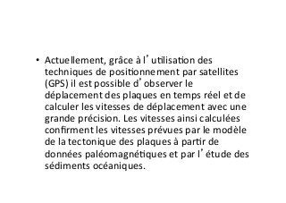 •  Actuellement,	
  grâce	
  à	
  l’u2lisa2on	
  des	
  
techniques	
  de	
  posi2onnement	
  par	
  satellites	
  
(GPS)	
  il	
  est	
  possible	
  d’observer	
  le	
  
déplacement	
  des	
  plaques	
  en	
  temps	
  réel	
  et	
  de	
  
calculer	
  les	
  vitesses	
  de	
  déplacement	
  avec	
  une	
  
grande	
  précision.	
  Les	
  vitesses	
  ainsi	
  calculées	
  
conﬁrment	
  les	
  vitesses	
  prévues	
  par	
  le	
  modèle	
  
de	
  la	
  tectonique	
  des	
  plaques	
  à	
  par2r	
  de	
  
données	
  paléomagné2ques	
  et	
  par	
  l’étude	
  des	
  
sédiments	
  océaniques.	
  
 