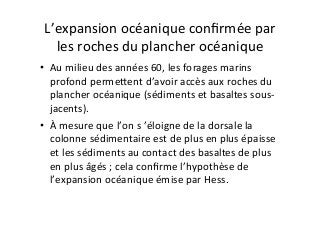 L’expansion	
  océanique	
  conﬁrmée	
  par	
  
les	
  roches	
  du	
  plancher	
  océanique	
  
•  Au	
  milieu	
  des	
  années	
  60,	
  les	
  forages	
  marins	
  
profond	
  permeDent	
  d’avoir	
  accès	
  aux	
  roches	
  du	
  
plancher	
  océanique	
  (sédiments	
  et	
  basaltes	
  sous-­‐
jacents).	
  
•  À	
  mesure	
  que	
  l’on	
  s	
  ’éloigne	
  de	
  la	
  dorsale	
  la	
  
colonne	
  sédimentaire	
  est	
  de	
  plus	
  en	
  plus	
  épaisse	
  
et	
  les	
  sédiments	
  au	
  contact	
  des	
  basaltes	
  de	
  plus	
  
en	
  plus	
  âgés	
  ;	
  cela	
  conﬁrme	
  l’hypothèse	
  de	
  
l’expansion	
  océanique	
  émise	
  par	
  Hess.	
  
 