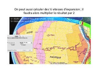 On	
  peut	
  aussi	
  calculer	
  des	
  ½	
  vitesses	
  d’expansion	
  ;	
  il	
  
faudra	
  alors	
  mul2plier	
  le	
  résultat	
  par	
  2	
  	
  
V	
  =	
  δD/δt	
  =	
  3692Km/65Ma=3692.106a/65.	
  106mm	
  
V	
  =	
  56,8	
  mm/an	
  soit	
  5,8	
  cm/an	
  
 