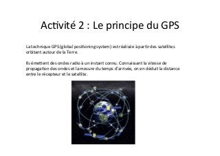 Ac2vité	
  2	
  :	
  Le	
  principe	
  du	
  GPS	
  
La	
  technique	
  GPS	
  (global	
  posi2oning	
  system)	
  est	
  réalisée	
  à	
  par2r	
  des	
  satellites	
  
orbitant	
  autour	
  de	
  la	
  Terre.	
  	
  
	
  
Ils	
  émeDent	
  des	
  ondes	
  radio	
  à	
  un	
  instant	
  connu.	
  Connaissant	
  la	
  vitesse	
  de	
  
propaga2on	
  des	
  ondes	
  et	
  la	
  mesure	
  du	
  temps	
  d’arrivée,	
  on	
  en	
  déduit	
  la	
  distance	
  
entre	
  le	
  récepteur	
  et	
  le	
  satellite.	
  	
  
 