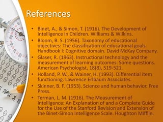 References
• Binet, A., & Simon, T. (1916). The Development of
Intelligence in Children. Williams & Wilkins.
• Bloom, B. S. (1956). Taxonomy of educational
objectives: The classification of educational goals.
Handbook I: Cognitive domain. David McKay Company.
• Glaser, R. (1963). Instructional technology and the
measurement of learning outcomes: Some questions.
American Psychologist, 18(8), 519-521.
• Holland, P. W., & Wainer, H. (1993). Differential item
functioning. Lawrence Erlbaum Associates.
• Skinner, B. F. (1953). Science and human behavior. Free
Press.
• Terman, L. M. (1916). The Measurement of
Intelligence: An Explanation of and a Complete Guide
for the Use of the Stanford Revision and Extension of
the Binet-Simon Intelligence Scale. Houghton Mifflin.
 