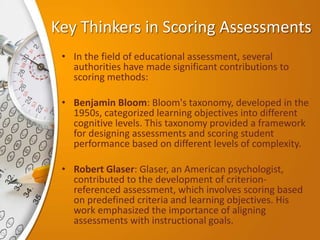 Key Thinkers in Scoring Assessments
• In the field of educational assessment, several
authorities have made significant contributions to
scoring methods:
• Benjamin Bloom: Bloom's taxonomy, developed in the
1950s, categorized learning objectives into different
cognitive levels. This taxonomy provided a framework
for designing assessments and scoring student
performance based on different levels of complexity.
• Robert Glaser: Glaser, an American psychologist,
contributed to the development of criterion-
referenced assessment, which involves scoring based
on predefined criteria and learning objectives. His
work emphasized the importance of aligning
assessments with instructional goals.
 