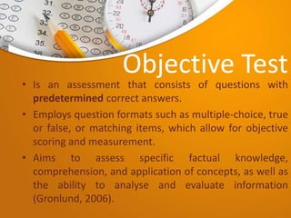 Objective Test
• Is an assessment that consists of questions with
predetermined correct answers.
• Employs question formats such as multiple-choice, true
or false, or matching items, which allow for objective
scoring and measurement.
• Aims to assess specific factual knowledge,
comprehension, and application of concepts, as well as
the ability to analyse and evaluate information
(Gronlund, 2006).
 