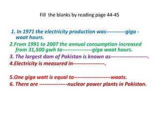 Fill the blanks by reading page 44-45
1. In 1971 the electricity production was-----------giga -
waat hours.
2.From 1991 to 2007 the annual consumption increased
from 31,500 gwh to-----------------giga waat hours.
3. The largest dam of Pakistan is known as---------------------.
4.Electricity is measured in------------------.
5.One giga watt is equal to---------------------waats.
6. There are ----------------nuclear power plants in Pakistan.
 