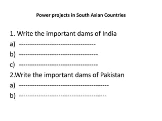 Power projects in South Asian Countries
1. Write the important dams of India
a) -----------------------------------
b) ------------------------------------
c) ------------------------------------
2.Write the important dams of Pakistan
a) -----------------------------------------
b) ----------------------------------------
 