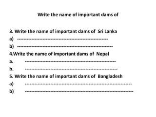 Write the name of important dams of
3. Write the name of important dams of Sri Lanka
a) ---------------------------------------------------------
b) ------------------------------------------------------------
4.Write the name of important dams of Nepal
a. ---------------------------------------------------------
b. ----------------------------------------------------------
5. Write the name of important dams of Bangladesh
a) -------------------------------------------------------------------
b) --------------------------------------------------------------------
 