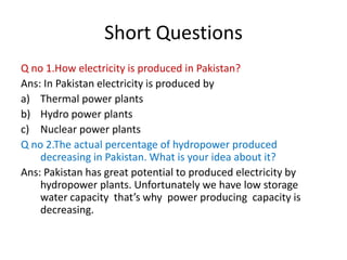Short Questions
Q no 1.How electricity is produced in Pakistan?
Ans: In Pakistan electricity is produced by
a) Thermal power plants
b) Hydro power plants
c) Nuclear power plants
Q no 2.The actual percentage of hydropower produced
decreasing in Pakistan. What is your idea about it?
Ans: Pakistan has great potential to produced electricity by
hydropower plants. Unfortunately we have low storage
water capacity that’s why power producing capacity is
decreasing.
 