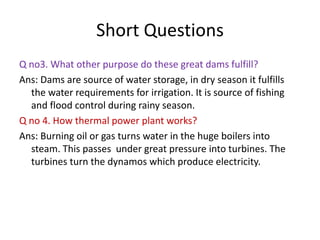 Short Questions
Q no3. What other purpose do these great dams fulfill?
Ans: Dams are source of water storage, in dry season it fulfills
the water requirements for irrigation. It is source of fishing
and flood control during rainy season.
Q no 4. How thermal power plant works?
Ans: Burning oil or gas turns water in the huge boilers into
steam. This passes under great pressure into turbines. The
turbines turn the dynamos which produce electricity.
 