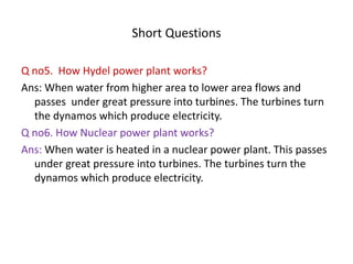 Short Questions
Q no5. How Hydel power plant works?
Ans: When water from higher area to lower area flows and
passes under great pressure into turbines. The turbines turn
the dynamos which produce electricity.
Q no6. How Nuclear power plant works?
Ans: When water is heated in a nuclear power plant. This passes
under great pressure into turbines. The turbines turn the
dynamos which produce electricity.
 
