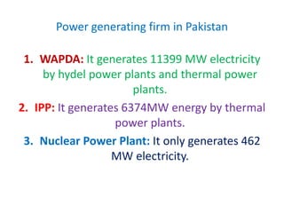 Power generating firm in Pakistan
1. WAPDA: It generates 11399 MW electricity
by hydel power plants and thermal power
plants.
2. IPP: It generates 6374MW energy by thermal
power plants.
3. Nuclear Power Plant: It only generates 462
MW electricity.
 