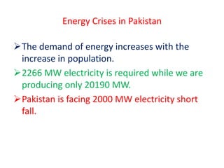 Energy Crises in Pakistan
The demand of energy increases with the
increase in population.
2266 MW electricity is required while we are
producing only 20190 MW.
Pakistan is facing 2000 MW electricity short
fall.
 