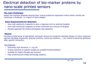 18
May 2009
The main Challenges
Detect bio-markers diseases sensing their unique proteomic expression within others similar bio-
molecules in fluids/air. (<<ng/ml in early stages)
Basic Requirements for detection:
– Very high selectivity (capacity to give a response only to selected targets)
– Very high sensitivity (capacity to sense extremely low amount of targets)
– Parallel approach for protein/antibodies sets detection
Mission
Develop printed array of specialized nanoscale sensors to recognize selected antigen or other molecular
species (antibody fragments, globular proteins, cancer bio-markers....) by means of electrical detection
after specific interaction
Key features
– Extremely high sensitive << ng /ml
– Unique selective to specific targets by suitable functionalization
– Suitable for highly thought-put analysis
– Fast screening and cheap technology (plastic)
Electrical detection of bio-marker proteins by
nano-scale printed sensors
 