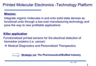 3
May 2009
Printed Molecular Electronics -Technology Platform
Mission:
Integrate organic molecules in and onto solid state devices as
functional units through a low-cost manufacturing technology and
pave the way to new profitable applications
Killer application
Functionalized printed sensors for the electrical detection of
biomarker proteins (i.e. cancer)
 Medical Diagnostics and Personalized Therapeutics
Strategic via: The Pharmaceutical/BioMed Industry
 