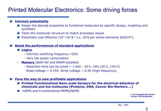 5
May 2009
Printed Molecular Electronics: Some driving forces
Intrinsic potentiality
Assign the desired properties to functional molecules by specific design, modeling and
synthesis
Tailor the molecular structure to match processes issues
Potentially cost effective (10-13
-10-14
$† v.s. 10-9
$ per active elements @2014*)
Boost the performances of standard applications
Logics
- Intrinsic switching frequency >GHz
- Very low power consumption
– Memory (Both NV and DRAM possible)
- Retention time can be tuned ~ 1.5eV : 1015
s -108
s (20 C, 130 C)
-Read voltage ~ 0.15V, Write voltage ~ 0.3V (high frequency)
Pave the way to new profitable applications
Printed Functionalized Nano scale Sensors for the electrical detection of
chemicals and bio-molecules (Proteins, DNA, Cancer Bio-Markers….)
mEMS and Functionalized MEMS/NEMS
† not-including the silicon
*as per ITRS projection
 
