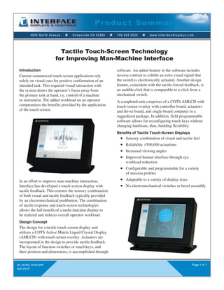 4630 North Avenue n Oceanside CA 92056 n 760.945.0230 n www.interfacedisplays.com
Product Summar y
ps_tactile_touch.pdf
Apr-20-07
Page 1 of 1
Introduction
Current commercial touch-screen applications rely
solely on visual cues for positive confirmation of an
intended task. This required visual interaction with
the system draws the operator’s focus away from
the primary task at hand, i.e. control of a machine
or instrument. The added workload on an operator
compromises the benefits provided by the application
of the touch-screen.
Tactile Touch-Screen Technology
for Improving Man-Machine Interface
software. An added feature in the software includes
reverse contrast to exhibit an extra visual signal that
the switch is electronically actuated. Another design
feature, coincident with the tactile-forced feedback, is
an audible click that is comparable to a click from a
mechanical switch.
A completed unit comprises of a COTS AMLCD with
touch-screen overlay with controller board, actuators
and driver board, and single-board computer in a
ruggedized package. In addition, field programmable
software allows for reconfiguring touch keys without
changing hardware, thus, building flexibility.
Benefits of Tactile Touch-Screen Displays
n Sensory combination of visual and tactile feel
n Reliability >500,000 actuations
n Increased viewing angles
n Improved human interface through eye
workload reduction
n Configurable and programmable for a variety
of mission profiles
n Adaptable to a variety of display sizes
n No electromechanical switches or bezel assembly
In an effort to improve man-machine interaction,
Interface has developed a touch-screen display with
tactile feedback. This restores the sensory combination
of both visual and tactile feedback typically provided
by an electromechanical pushbutton. The combination
of tactile response and touch-screen technologies
allows the full benefit of a multi-function display to
be realized and reduces overall operator workload.
Design Concept
The design for a tactile touch-screen display unit
utilizes a COTS Active Matrix Liquid Crystal Display
(AMLCD) with touch-screen overlay. Actuators are
incorporated in the design to provide tactile feedback.
The layout of function switches or touch keys, and
their position and dimensions, is accomplished through
 