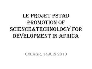 Le Projet PSTAD Promotion of Science&Technology for Development in Africa Cneagr, 14juin 2010 