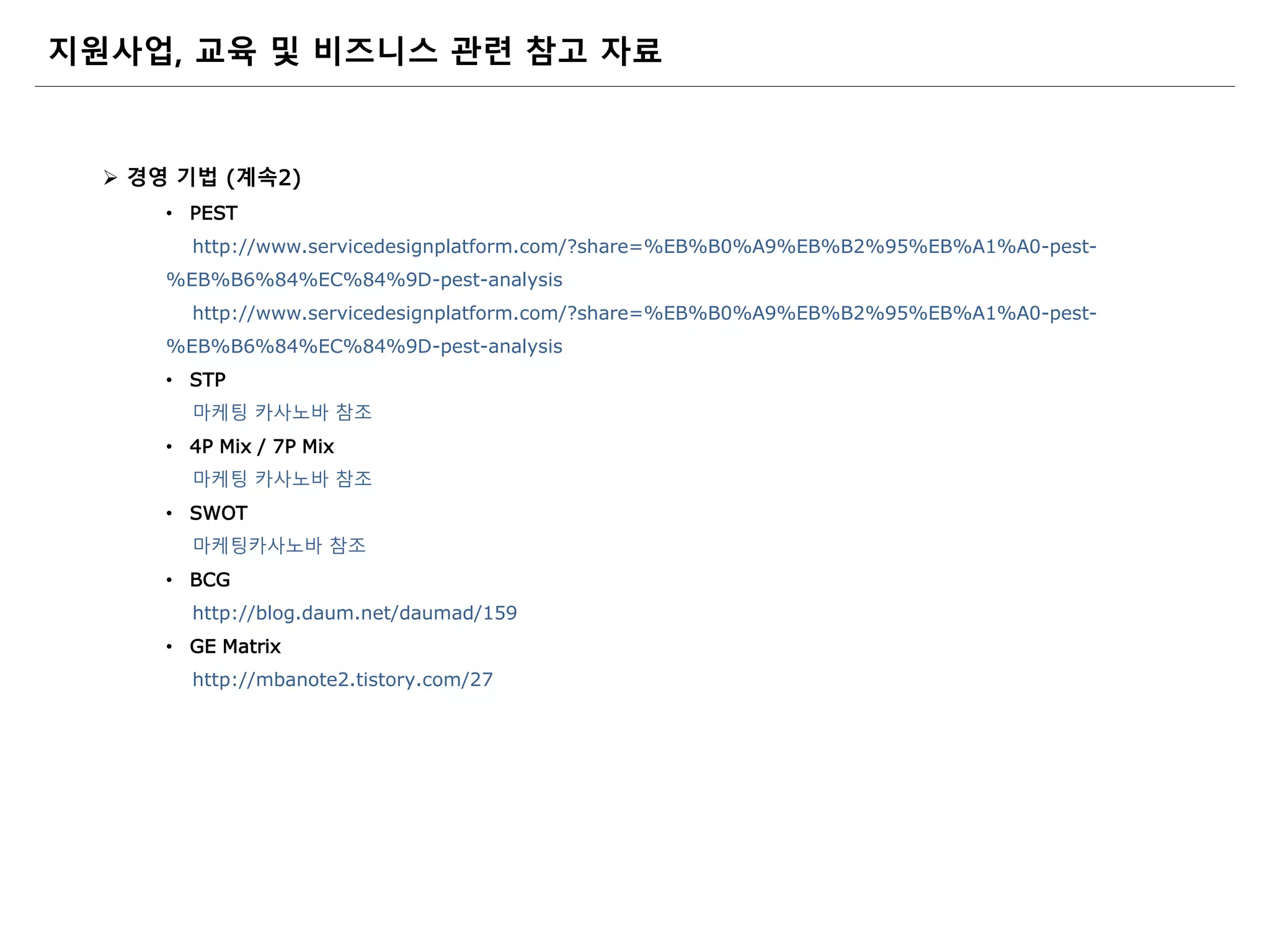  경영 기법 (계속2)
• PEST
http://www.servicedesignplatform.com/?share=%EB%B0%A9%EB%B2%95%EB%A1%A0-pest-
%EB%B6%84%EC%84%9D-pest-analysis
http://www.servicedesignplatform.com/?share=%EB%B0%A9%EB%B2%95%EB%A1%A0-pest-
%EB%B6%84%EC%84%9D-pest-analysis
• STP
마케팅 카사노바 참조
• 4P Mix / 7P Mix
마케팅 카사노바 참조
• SWOT
마케팅카사노바 참조
• BCG
http://blog.daum.net/daumad/159
• GE Matrix
http://mbanote2.tistory.com/27
지원사업, 교육 및 비즈니스 관련 참고 자료
 