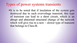 Types of power systems transients
It is to be noted that if insulation of the system gets
destroyed due to such overvoltage transient, this type
of transient can lead to a short circuit, which is an
abrupt and abnormal structural change of the network
which will give rise to a new – slower type of transient
that belongs to Class-B.
 