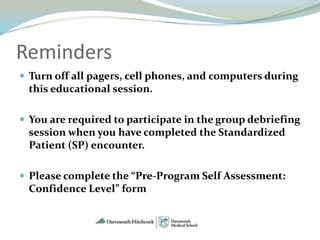 Reminders
 Turn off all pagers, cell phones, and computers during
 this educational session.

 You are required to participate in the group debriefing
 session when you have completed the Standardized
 Patient (SP) encounter.

 Please complete the “Pre-Program Self Assessment:
 Confidence Level” form
 