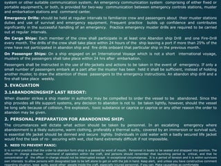 system or other suitable communication system. An emergency communication system comprising of either fixed or
portable equipment’s, or both, is provided for two-way communication between emergency controls stations, muster
and embarkation stations and command canter.
Emergency Drills: should be held at regular intervals to familiarize crew and passengers about their muster stations
duties and use of survival and emergency equipment. Frequent practice builds up confidence and contributes
significantly in the successful handling of an emergency. Practice emergency muster drills are required to be carried
out at regular intervals.
On Cargo Ships: Each member of the crew shall participate in at least one Abandon ship Drill and one Fire-Drill
every month. The drills of the crew shall take place within 24 hours of the ship leaving a port if more than 25% of the
crew have not participated in abandon ship and fire drills onboard that particular ship in the previous month.
On Passenger Ships: On a ship engaged on an International Voyage which is not a short international voyage,
musters of the passengers shall take place within 24 hrs after embarkation.
Passengers shall be instructed in the use of life-jackets and actions to be taken in the event of emergency. If only a
small number of passengers embark at a part after the muster has been held it shall be sufficient, instead of holding
another muster, to draw the attention of these passengers to the emergency instructions. An abandon ship drill and a
fire shall take place weekly.
3. EVACUATION
3.1ABANDONINGSHIP LAST RESORT:
When disaster strikes a ship master in authority may be compelled to order the vessel to be abandoned. Since the
ship provides all life support systems, any decision to abandon is not to be taken lightly, however, should the vessel
be long safe because of collision, fire explosion, toxic substance or caprice or caprice or any other reason the order to
abandon may be given.
2. PERSONAL PREPARATION FOR ABANDONING SHIP:
The circumstances will dictate what action should be taken by personnel. In an escalating emergency where
abandonment is a likely outcome, warm clothing, preferably a thermal suits, covered by an immersion or survival suit,
is essential life jacket should be donned and secure tightly. Individuals in cold water with a badly secured life jacket
would find the task of re- securing with wet, clod hand extremely difficult if not impossible.
3. NEED TO PREVENT PANIC:
It is normal practice that the order to abandon form shop is a passed by word of mouth. Personnel in boats to be seated and strapped into position. The
officer in- charge assumes command of operation within the craft, and persons should remember that launching period is critical, and that he
concentration of the officer in-charge should not be interrupted except in exceptional circumstances. It is a period of tension and it is within survivors
own interests to allow persons with designated task to be left alone to get on with the job in hand. Keep alert, and unless you have constructive comment
regarding situation, keep quite, assist other people inside the craft, especially injured personnel, if you can. Make causalities as comfortable
 