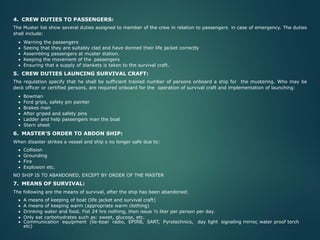 4. CREW DUTIES TO PASSENGERS:
The Muster list show several duties assigned to member of the crew in relation to passengers in case of emergency. The duties
shall include:
• Warning the passengers
• Seeing that they are suitably clad and have donned their life jacket correctly
• Assembling passengers at muster station.
• Keeping the movement of the passengers
• Ensuring that a supply of blankets is taken to the survival craft.
5. CREW DUTIES LAUNCING SURVIVAL CRAFT:
The regulation specify that he shall be sufficient trained number of persons onboard a ship for the mustering. Who may be
deck officer or certified persons, are required onboard for the operation of survival craft and implementation of launching:
• Bowman
• Ford grips, safety pin painter
• Brakes man
• After griped and safety pins
• Ladder and help passengers man the boat
• Stern sheet
6. MASTER’S ORDER TO ABDON SHIP:
When disaster strikes a vessel and ship s no longer safe due to:
• Collision
• Grounding
• Fire
• Explosion etc.
NO SHIP IS TO ABANDONED, EXCEPT BY ORDER OF THE MASTER
7. MEANS OF SURVIVAL:
The following are the means of survival, after the ship has been abandoned:
• A means of keeping of boat (life jacket and survival craft)
• A means of keeping warm (appropriate warm clothing)
• Drinking water and food. Fist 24 hrs nothing, then issue ½ liter per person per day.
• Only eat carbohydrates such as: sweet, glucose, etc.
• Communication equipment (lie-boar radio, EPIRB, SART, Pyrotechnics, day light signaling mirror, water proof torch
etc)
 