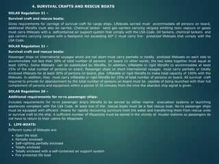 4. SURVIVAL CRAFTS AND RESCUE BOATS
SOLAS Regulation 31 –
Survival craft and rescue boats:
Gives requirements for carriage of survival craft for cargo ships. Lifeboats carried must accommodate all persons on board,
additional liferafts must also be carried. Chemical tanker sand gas carriers carrying cargoes emitting toxic vapours or gases
must carry lifeboats with a selfcontained air support system that comply with the LSA Code. Oil tankers, chemical tankers and
gas carriers carrying cargoes with a flashpoint not exceeding 60° C must carry fire- protected lifeboats that comply with the
LSA Code.
SOLAS Regulation 21 –
Survival craft and rescue boats:
Passenger ships on international voyages which are not short must carry partially or totally enclosed lifeboats on each side to
accommodate not less than 50% of total number of persons on board (in other words, the two sides together must equal at
least 100%). Some lifeboats can be substituted by liferafts. In addition, inflatable or rigid liferafts to accommodate at least
25% of the total number of persons on board. Passenger ships on short international voyages must carry partially or totally
enclosed lifeboats for at least 30% of persons on board, plus inflatable or rigid liferafts to make total capacity of 100% with the
lifeboats. In addition, they must carry inflatable or rigid liferafts for 25% of total number of persons on board. All survival craft
required to provide for abandonment by the total number of persons on board must be capable of being launched with their full
complement of persons and equipment within a period of 30 minutes from the time the abandon ship signal is given.
SOLAS Regulation 26 –
Additional requirements for ro-ro passenger ships:
Includes requirements for ro-ro passenger ship's liferafts to be served by either marine evacuation systems or launching
appliances compliant with the LSA Code. At least one of the rescue boats must be a fast rescue boat. Ro-ro passenger ships
must be equipped with efficient means for rapidly recovering survivors from the water and transferring them from rescue units
or survival craft to the ship. A sufficient number of lifejackets must be stored in the vicinity of muster stations so passengers do
not have to return to their cabins for lifejackets
1. LIFE-BOATS:
Different types of lifeboats are:
• Open life boat
• Partially enclosed
• Self-righting partially enclosed
• Totally enclosed
• Totally enclosed with a self-contained air support system
• Fire protected life boat
 