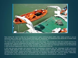 a) OPEN LIFE BOAT
Most modern life- boat for ships are now manufactured in glass reinforced plastic (GRP), older boats currently in use are
aluminium alloy or steel, with very few wooden built boats still operational. The maintenance and natural life of wooden boats
are to major reasons for their superseded by boards of GRP type construction.
The interior section of the open life- boat is moulded in one piece design. This provides the boat with a double hull from the
gunwales down. Internal compartment are filled with buoyancy foam. The amount of which is increased with the added volume
of double hull. Additional items such as thwarts, gunwales, keel, buoyancy tanks and small gear lockers are all manufactured
in GRP and forms integral parts of the hull. A GRP and forms integral parts of the hull.
A GRP boat has great strength, and requires almost nil maintenance compared with. The advantage of GRP construction
because readily apparent when hull moulding in one piece provided superior watertight integrity and additional buoyancy
compared with the older buoyancy tank designs. Construction of the boat is fast, especially when compared with wooden boats,
and permanent colour makings can be incorporated into the fiberglass eliminating the need for painting. Additionally,
fiberglass has a low thermal conductivity which gives excellent insulation for accommodation and storage are.
 