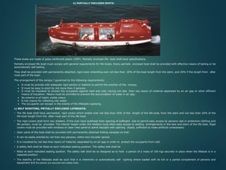 b) PARTIALLY ENCLOSED BOATS:
These boats are made of glass reinforced plastic (GRP). Partially enclosed life- boat shall have specifications.
Partially enclosed life-boat must comply with general requirements for life-boats. Every partially enclosed boat shall be provided with effective means of bailing or be
automatically self-bailing.
They shall be provided with permanently attached, rigid cover extending over not less than 20% of the boat length from the stem, and 20% if the length from after
most part of the boat.
The arrangement of the canopy I governed by the following requirements:
• It must by provide with adequate rigid section or battens to permit the erection of the canopy.
• It must be easy to erect by not more than 2 persons.
• It must be insulated to protect the occupants against heat and cold, having not less than two layers of material separated by an air gap or other efficient
means of insulation. Means must be provided to prevent the accumulation of water in air gap.
• Its exterior is of highly visible colour.
• It has means for collecting rain water.
• The occupants can escape in the events of the lifeboats capsizing.
c) SELF RIGHTING, PRTIALLY ENCLOSED LIFEBOATS:
• The life boat shall have permanent, rigid covers which extent over not less than 20% of the length of the life-boat, from the stem and not less than 20% of the
life-boat length from the after most part of the life-boat.
• The rigid covers shall form two shelters. If the over have bulkhead then opening of sufficient size to permit easy access by persons clad in protective clothing and
life jackets, must be provided. The interior height under the shelters must allow easy access to seating arrangements in the bow and stern of the life boat. Rigid
covers must be provided with windows or clear view panel to admit daylight with opening closed, sufficient to make artificial unnecessary.
• Open parts of the boat shall be provided with permanently attached folding canopies so that:
• It can be easily erected by not than two persons, within two minutes’ period.
• It is insulated by not less than layers of material, separated by an air gap in order to protect the occupants from cold.
• A safety belt shall be fitted at each indicated seating position. The safety belt shall be
• fitted at each indicated seating position. The safety belt shall be so designed as to hold a person of a mass of 100 Kgs securely in place when the lifeboat is in a
capsized position.
• The stability of the lifeboats shall be such that it is inherently or automatically self righting where loaded with its full or a partial complement of persons and
equipment and the person are secured with safety belts.
 