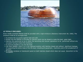 d) TOTALLY ENCLOSED:
Every totally enclosed lifeboat shall be provided with a rigid enclosure (Statutory Instrument No. 1066). The
enclosure shall be so arranged that:
• It protects the occupants against heat and cold.
• Access into the lifeboat is provided by hatches which can be closed to make the boat water tight.
• Hatches the positioned so as to allow the launching and recover operations to be performed without any
occupant having to leave the enclosure.
• It must be possible to row the life-boat.
• Life boat capable, when it is in the capsized position with hatches closed and without significant leakage,
of supporting the entire mass of the life boat, including all equipment, machinery and it full complement of
persons.
• It includes windows or translucent panel on both hatches closed which does not cause discomfort to the
occupants.
 