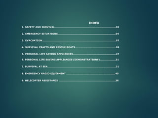 INDEX
1. SAFETY AND SURVIVAL…………………………………………………….……….…….02
2. EMERGENCY SITUATIONS…………………………...........................................04
3. EVACUATION……………………………………………………………………................07
4. SURVIVAL CRAFTS AND RESCUE BOATS...................................................09
5. PERSONAL LIFE SAVING APPLIANCES………………....................................27
6. PERSONAL LIFE SAVING APPLIANCES (DEMONSTRATIONS)…….…….......31
7. SURVIVAL AT SEA……………………………………………………………..…………….31
8. EMERGENCY RADIO EQUIPMENT..............................................................40
9. HELICOPTER ASSISTANCE ………………………………………………….…….…....36
 