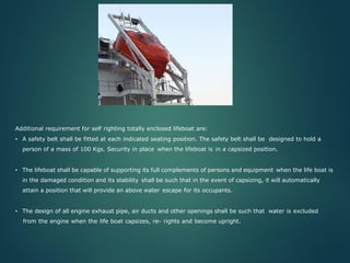 Additional requirement for self righting totally enclosed lifeboat are:
• A safety belt shall be fitted at each indicated seating position. The safety belt shall be designed to hold a
person of a mass of 100 Kgs. Security in place when the lifeboat is in a capsized position.
• The lifeboat shall be capable of supporting its full complements of persons and equipment when the life boat is
in the damaged condition and its stability shall be such that in the event of capsizing, it will automatically
attain a position that will provide an above water escape for its occupants.
• The design of all engine exhaust pipe, air ducts and other openings shall be such that water is excluded
from the engine when the life boat capsizes, re- rights and become upright.
 