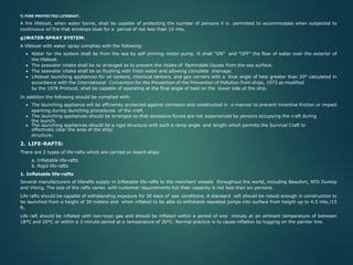 f) FIRE PROTECTED LIFEBOAT:
A fire lifeboat, when water borne, shall be capable of protecting the number of persons it is permitted to accommodate when subjected to
continuous oil fire that envelops boat for a period of not less than 10 mts.
g)WATER-SPRAY SYSTEM:
A lifeboat with water spray complies with the following:
• Water for the system shall be from the sea by self priming motor pump. It shall “ON” and “OFF” the flow of water over the exterior of
the lifeboat.
• The seawater intake shall be so arranged as to prevent the intake of flammable liquids from the sea surface.
• The seawater intake shall be so flushing with fresh water and allowing complete drainage.
• Lifeboat launching appliances for oil tankers, chemical tankers, and gas carriers with a final angle of heel greater than 20° calculated in
accordance with the International Convention for the Prevention of the Prevention of Pollution from ships, 1973 as modified
by the 1978 Protocol, shall be capable of operating at the final angle of heel on the lower side at the ship.
In addition the following should be complied with:
• The launching appliance will be efficiently protected against corrosion and constructed in a manner to prevent incentive friction or impact
sparking during launching procedures of the craft.
• The launching appliances should be arranged so that excessive forces are not experienced by persons occupying the craft during
the launch.
• The launching appliances should be a rigid structure with such a ramp angle and length which permits the Survival Craft to
effectively clear the area of the ship/
structure.
2. LIFE-RAFTS:
There are 2 types of life-rafts which are carried on board ships:
a. Inflatable life-rafts
b. Rigid life-rafts
1. Inflatable life-rafts
Several manufacturers of liferafts supply in Inflatable life-rafts to the merchant vessels throughout the world, including Beaufort, RFD Dunlop
and Viking. The size of the rafts varies with customer requirements but their capacity is not less than six persons.
Life rafts should be capable of withstanding exposure for 30 days of sea conditions. A standard raft should be robust enough in construction to
be launched from a height of 30 meters and when inflated to be able to withstand repeated jumps into surface from height up to 4.5 mts./15
ft.
Life raft should be inflated with non-toxic gas and should be inflated within a period of one minute at an ambient temperature of between
18°C and 20°C or within a 3 minute period at a temperature of 30°C. Normal practice is to cause inflation by tugging on the painter line.
 