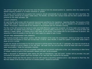 The painter’s length should be not less than twice the distance from the stowed position to waterline when the vessel is in it’s
lightest seagoing condition or 15 meters whichever is greater.
The canopy which protects the occupants from exposure should automatically be set in place when the raft is launched. The
exterior canopy should be of a highly visible colour. The liferafts are fitted with 2 lamps inside and the other outside which are
powered by sea water activated cell.
2)RIGID LIFERAFTS:
All rigid liferafts shall comply with the general requirements specified by the regulations regarding liferafts. The buoyancy of the
rigid liferafts shall be provided by approved inherently buoyant material placed as near as possible to the periphery of the
Liferaft. The buoyant material shall be fire retardant or be protected with fire retardant covering.
The floor of the raft prevents the ingress of water and shall effectively support the occupants out of the water and insulate them
from the cold. The stability being such that it is capable of operating safely whichever way up it is floating. It must be either self
righting or readily righted in a seaway and in calm water by one person. Once loaded with it’s full complement of persons and
equipment it must be possible to tow the raft in clam water at a speed of upto 3 knots
3)FLOAT FREE ARRANGEMENT FOR LIFERAFTS:
The breaking strength of the painter system, with the exception of the weak link arrangement shall be not less than 10.0 KN
rafts carrying nine persons or more and not less than 7.5 KN for other liferafts. A weak link system, if used shall break under a
strain of 2.2+/- 0.4 KN.
A weak link should not be broken by the force required to pull the painter from the raft. If applicable, the weak link should be at
sufficient strength to permit inflation of the raft when sea wash over the unit and they should be fitted with drain to prevent
water accumulation inside the hydrostatic chamber.
Release unit should be constructed of compatible materials so as to prevent malfunction of the unit. Galvanizing or other forms
of metallic coating on parts of the hydrostatic release unit shall not be accepted.
Either a document or identification plate stating the date of manufacture, type and serial number will be provided. Any part
connected to the painter system shall have strength of not less than that required for the painter.
The mariner should note that the where a Survival craft requires a launching appliance and is also designed to float free, the
flat free release of the Survival Craft from it’s stowed position should be automatic.
 