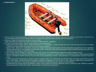 4.3 RESCUE BOATS:
1. Minimum number of rescue boats carried on a passenger ship are as under: Passenger ships of 500 GT and over shall carry atleast one rescue boat on either side of the
ship. Passenger ships of less than 500 GT, shall carry atleast one rescue boat which complies with the regulations.
2. Minimum number of rescue boats carried on cargo ship are:
Cargo ships shall carry atleast one rescue boat which complies with the regulations.
3. The requirement which allow a lifeboat to be classed as a rescue boats are:
• Rescue boat may be either, rigid or inflated construction or a combination of both not less than 3.8 m and not more than 8.5 m in length.
Capable of carrying at least five seated persons and a person lying down.
• Rescue boats which are a combination of rigid and inflated construction shall comply with the appropriate requirements of the regulations
affecting rescue boats to the satisfaction of the administration. Unless the rescue boat has adequate sheer, it shall be provided with a bow cover
extending for not less than 15% of it’s length.
• Rescue boats shall be capable of maneuvering speed upto 6 knots and maintaining that speed for a period of atleast 4 hours.
• Rescue boats shall have sufficient mobility and maneuverability in a seaway to enable persons to be retrieved from the water, marshal liferafts
and tow the largest Liferaft carried on the ship with its full complement of person and equipment or it’s equivalent at a speed of at least 2
knots.
• A rescue boat shall be fitted with an inboard engine or outboard motor. If it is fitted with an outboard motor, the rudder and the tiller may form
part of the engine. Notwithstanding the regulation (regarding the flashpoint of fuel of 43°C or less) outboard engines with an approved fuel
system may be fitted in rescue boats provided the fuel tanks are specially protected against fire and explosion.
• Arrangements for towing shall be permanently fitted in rescue boats and shall be sufficiently strong to marshal or tow liferafts as required.
Rescue boats shall be fitted with weather tight stowage for small items of equipment.
 
