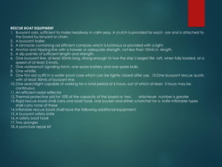 RESCUE BOAT EQUIPMENT
1. Buoyant oars, sufficient to make headway in calm seas. A crutch is provided for each oar and is attached to
the board by lanyard or chain.
2. A buoyant bailer.
3. A binnacle containing ad efficient compass which is luminous or provided with a light.
4. Anchor and tripping line with a hawser or adequate strength, not less than 10mts in length.
5. A slip painter of sufficient length and strength.
6. One buoyant line, at least 50mts long, strong enough to tow the ship’s largest life raft, when fully loaded, at a
speed of at least 2 knots.
7. One waterproof signaling torch, one spare battery and one spare bulb.
8. One whistle.
9. One first-aid outfit in a water proof case which can be tightly closed after use. 10.One buoyant rescue quoits
with at least 30mts of buoyant line.
10.One searchlight capable of working for a total period of 6 hours, out of which at least 3 hours may be
continuous
11.An efficient radar reflector
12.Thermal protective aid for 10% of the capacity of the board or two, whichever number is greater
13.Rigid rescue boats shall carry one boat hook, one bucket and either a hatchet for a knife Inflatable types
shall carry none of these
14.Inflatable rescue boats shall have the following additional equipment:
15.A buoyant safety knife
16.A safety boat hook
17.Two sponges
18.A puncture repair kit
 