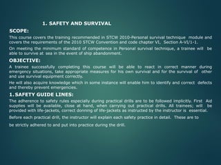 1. SAFETY AND SURVIVAL
SCOPE:
This course covers the training recommended in STCW 2010-Personal survival technique module and
covers the requirements of the 2010 STCW Convention and code chapter VI, Section A-VI/1-1.
On meeting the minimum standard of competence in Personal survival technique, a trainee will be
able to survive at sea in the event of ship abandonment.
OBJECTIVE:
A trainee successfully completing this course will be able to react in correct manner during
emergency situations, take appropriate measures for his own survival and for the survival of other
and use survival equipment correctly.
He will also acquire knowledge which in some instance will enable him to identify and correct defects
and thereby prevent emergencies.
1. SAFETY GUIDE LINES:
The adherence to safety rules especially during practical drills are to be followed implicitly. First Aid
supplies will be available, close at hand, when carrying out practical drills. All trainees; will be
provided with life-jackets, correct donning of life-jackets as instructed by the instructor is essential.
Before each practical drill, the instructor will explain each safety practice in detail. These are to
be strictly adhered to and put into practice during the drill.
 