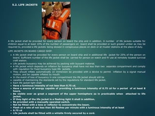5.2. LIFE JACKETS
A life jacket shall be provided for every person on board the ship and in addition. A number of life jackets suitable for
children equal to at least 10% of the number of passengers on board shall be provided or such greater umber as may be
required to, provided a life jackets being stowed in conspicuous places on deck or at muster stations at the place of duty.
LIFE JACKETS ON BOARD CARGO SHIP:
• A life jacket shall be provided for every person on board ship and in additional life jacket for 25% of the person on
board. Sufficient number of the life jacket shall be carried for person on watch and fir use at remotely located survival
craft station.
• Life jackets buoyancy may be achieved by packing with buoyant material.
• A life jacket which depends on inflation for buoyancy shall have not less than two separate compartment and comply
with regulation for fixed buoyancy type life jackets.
• They should inflate automatically on immersion be provided with a device to permit inflation by a signal manual
motion, and be capable inflated by mouth.
• In the event of loss of buoyancy in one compartment the life jacket should still be
• capable of maintaining the standards set by the regulations for standard life jacket.
• Each life jacket light shall:
• Have a luminous intensity of not less than 0.75 cd.
• Have a source of energy capable of providing a luminous intensity of 0.75 cd for a period of at least 8
hours.
• Be visible over as great a segment of the upper hemisphere as in practicable when attached to life
jacket.
• If they light of the life jacket is a flashing light it shall in addition.
• Be provided with a manually operated switch.
• Not be fitted with a lens or reflector to concentrate the beam.
• Flash at a rate of not less than 50 flashes per minute with a luminous intensity of at least
• 0.75 cd
• Life jackets shall be fitted with a whistle firmly secured by a cord.
 