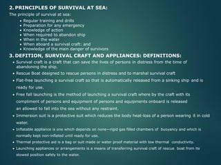 2. PRINCIPLES OF SURVIVAL AT SEA:
The principle of survival at sea:
• Regular training and drills
• Preparation for any emergency
• Knowledge of action
• When required to abandon ship
• When in the water
• When aboard a survival craft: and
• Knowledge of the main danger of survivors
3. DEFITION, SURVIVAL CRAFT AND APPLIANCES: DEFINITIONS:
• Survival craft is a craft that can save the lives of persons in distress from the time of
abandoning the ship.
• Rescue Boat designed to rescue persons in distress and to marshal survival craft
• Flat-free launching a survival craft so that is automatically released from a sinking ship and is
ready for use.
• Free fall launching is the method of launching a survival craft where by the craft with its
compliment of persons and equipment of persons and equipments onboard is released
an allowed to fall into the sea without any restraint.
• Immersion suit is a protective suit which reduces the body heat-loss of a person wearing it in cold
water.
• Inflatable appliance is one which depends on none—rigid gas filled chambers of buoyancy and which is
normally kept non-inflated until ready for use.
• Thermal protective aid is a bag or suit made or water proof material with low thermal conductivity.
• Launching appliances or arrangements is a means of transferring survival craft of rescue boat from its
stowed position safely to the water.
 