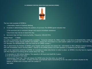 8.1 EMERGENCY POSITION INDICATING RADIO BEACONS (EPIRBS)
The two main purpose of EPIRB is
1.Secondary means of Distress Alerting
2. It assists in determining (fixing) the position of survivors The EPIRB signal indicates that
3.The survivors are in imminent danger and require immediate assistance
4.Survivors may not be on board the ship
5. Survivors may not have receiving facility. Frequency 406.025 MHz
Output Power 5 Watts
It is only a transmitter (no receiving facility available). Transmits UNIQUE ID, MMSI number in the form of HEXADECIMAL CODE to
the low orbiting Cospas Sarsat satellite and satellite passes this information to a land station called LUT (Local User Terminal). The
LUT decodes the HEXADECIMAL code and finds the ID (MMSI number ).
Also It determines the Position of EPIRB using Doppler shift principle and passes the information to MCC (Mission Control Centre),
who will immediately inform the RCC/MRCC nearest to the EPIRB position and SAR operation is initiated by the RCC/MRCC.
(MCC is the registration authority of EPIRB, for example an Indian ship Owner in order to place an EPIRB in his ship have to register
with MCC Bangalore furnishing all the details about the ship.
1.It operates on 18V Lithium Battery. The capacity is 48 hours and shelf life 5 years.
2.It can be operated in two ways
(a)Automatic Float Free : HRU will release the EPIRB when the ship sinks at a depth of
2.5 to 4 meters in sea water , It floats and then automatically starts transmitting as the sea water contacts situated at the
bottom of EPIRB short circuites with the contact of
sea water.
 