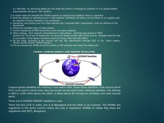 (b) Manually by removing safety pin and keep the switch in emergency position or it is spring loaded
automatically will go to ‘ ON’ position.
3. A strobe light will indicate the EPIRB location at night/cloudy weather when in operation
4. Must be capable of operating even in bad weather, withstand vib ration, ice formation in icy regions and
be capable of being released in icy conditions.
5. Operating instructions and the ships identity slip (received after registration) must be affixed on the
equipment.
6. Should be installed clear of obstructions
7. Frame holding the EPIRB should be of non-corrosive material
8. While testing, First read the Manufacturer’s instructions , hold the test switch in TEST
position for 15-20 sec It flashes for 15 secs and steady strobe light at the end to Indicate that the test
is successful. If the above indication does not come, then test has failed.
9. All the ships including in the vicinity will get the information through EGC or by other means.
(Ships cannot receive EPRIB signals).
10.To de-activate the EPIRB bring the switch to OFF position and insert the Safety pin.
LEOSAR (COSPAS SARSAT) AND GEOSAR SATELLITES
Cospos-sarsat satellites are orbiting in low earth orbit. Since these satellites orbit around earth
from north pole to south pole, they are known as low earth polar orbitting satellites .the altitude
is 800 to 1200 miles above the earth. it takes about 90 minutes to complete one orbit around
earth.
There are 6 COSPAS-SARSAT satellites in use.
There are two LUTs in India, one is at Bangalore and the other is at Lucknow. The EPIRBs are
registered in the same country where the ship is registered. EPIRBs of Indian flag ships are
registered with MCC, Bangalore.
 