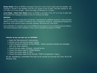Global Mode: When an EPIRB is activated if the LUT is not in line of sight with the satellite, the
message is stored in the satellite until the LUT comes in line of sight, and then passed to the
LUT when it is in line of sight . Mean time delay 30 Minutes to 1.5 hours.
Local Mode / Real Time Mode: When an EPIRB is activated if the LUT is in line of sight with
the satellite the message is passed to the LUT without any delay.
GEOSAR:
The GEOSAR system configuration comprises 4 geostationary satellites located at approximately
36000 km above the Equator at different lines of longitude, giving an instantaneous footprint of
the whole of the Earths surface nominally between 700 North and 700 South.
These GEOSAR can instantly pick up the EPIRB info and pass it to its connected ground stations.
The disadvantage of these satellites is they cannot calculate the position of EPIRB.
Checks to be carried out on EPIRBS:
• Read the Manufacturer’s instructions.
• Checks to be carried out every month.
• Check physical condition of the EPIRB , Check Lanyard (should not entangle
with any other objects),
• Check the sea water contacts , should be dry.
• Check the Expiry date of EPRIB Battery
• Check the expiry date of HRU .
• Check the expiry date of the Annual “TEST & Inspection” report ,
As per regulations, remember this test to be carried out during UTC hour 00 to 05
Minutes only.
 