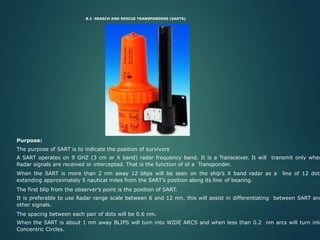 8.2 -SEARCH AND RESCUE TRANSPONDERS (SARTS)
Purpose:
The purpose of SART is to indicate the position of survivors
A SART operates on 9 GHZ (3 cm or X band) radar frequency band. It is a Transceiver. It will transmit only when
Radar signals are received or intercepted. That is the function of of a Transponder.
When the SART is more than 2 nm away 12 blips will be seen on the ship’s X band radar as a line of 12 dots
extending approximately 5 nautical miles from the SART’s position along its line of bearing.
The first blip from the observer’s point is the position of SART.
It is preferable to use Radar range scale between 6 and 12 nm, this will assist in differentiating between SART and
other signals.
The spacing between each pair of dots will be 0.6 nm.
When the SART is about 1 nm away BLIPS will turn into WIDE ARCS and when less than 0.2 nm arcs will turn into
Concentric Circles.
 