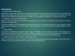 APPLIANCES:
a.FIRE-FIGHTING APPLIANCES:
As laid down by the rules, every ship is provided with sufficient numbers and type’s equipment to combat all fires
before they develop into major ones. It is the responsibility of all ship board personnel to not only take part in all
drills but also familiarize themselves with the usage of such equipment, especially in their own work areas.
b.PERSONAL LIFE-SAVING APPLIANCES:
Similar to FFA each ship is well provided with appliances and survival craft for saving of all on board in case the
ship has to be abandoned.
The same principle as in the FFA applies here also. According to its sized each ship should carry a specific number
of life-buoys distributed on the deck. Some of these life-buoys should have life lines, self-igniting lights, smoke
floats.
c.LIFE-JACKETS:
Life jackets as available and approved may be rigid or inflatable. For every ship, the number of life-jackets to be
carried will depend on the minimum number of persons on board that ship at and particular time. A whistle is to
firmly secure to each life-jacket. Each life jacket will require to have a fixed or flashing light also.
d.IMMERSION SUITS AND THERMAL PROTECTIVE AIDS:
These are provided for at least 3 persons in each non-enclosed life-board on both passengers and cargo ship. If
immersion suits are provided there is no need of thermal protective aid.
 