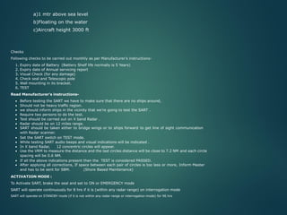a)1 mtr above sea level
b)Floating on the water
c)Aircraft height 3000 ft
Checks
Following checks to be carried out monthly as per Manufacturer’s instructions-
1. Expiry date of Battery (Battery Shelf life normally is 5 Years)
2. Expiry date of Annual servicing report
3. Visual Check (for any damage)
4. Check seal and Telescopic pole
5. Wall mounting in its bracket.
6. TEST
Read Manufacturer’s instructions-
• Before testing the SART we have to make sure that there are no ships around,
• Should not be heavy traffic region.
• we should inform ships in the vicinity that we’re going to test the SART .
• Require two persons to do the test.
• Test should be carried out on X band Radar .
• Radar should be on 12 miles range.
• SART should be taken either to bridge wings or to ships forward to get line of sight communication
with Radar scanner.
• Set the SART switch on TEST mode.
• While testing SART audio beeps and visual indications will be indicated .
• In X band Radar, 12 concentric circles will appear.
• Use the VRM to measure the distance and the last circles distance will be close to 7.2 NM and each circle
spacing will be 0.6 NM.
• If all the above indications present then the TEST is considered PASSED.
• After applying all corrections, If space between each pair of circles is too less or more, Inform Master
and has to be sent for SBM. (Shore Based Maintenance)
ACTIVATION MODE :
To Activate SART, brake the seal and set to ON or EMERGENCY mode
SART will operate continuously for 8 hrs if it is (within any radar range) on interrogation mode
SART will operate on STANDBY mode (if it is not within any radar range or interrogation mode) for 96 hrs
 