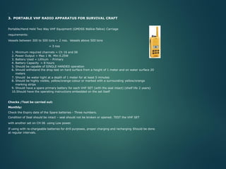 .
3. PORTABLE VHF RADIO APPARATUS FOR SURVIVAL CRAFT
Portable/Hand Held Two Way VHF Equipment (GMDSS Walkie-Talkie) Carriage
requirements:
Vessels between 300 to 500 tons = 2 nos. Vessels above 500 tons
= 3 nos
1. Minimum required channels = Ch 16 and 06
2. Power Output = Max 1 W. Min 0.25W
3. Battery Used = Lithium - Primary
4. Battery Capacity = 8 hours
5. Should be capable of SINGLE HANDED operation
6. Should withstand the drop test on hard surface from a height of 1 meter and on water surface 20
meters
7. Should be water tight at a depth of 1 meter for at least 5 minutes
8. Should be highly visible, yellow/orange colour or marked with a surrounding yellow/orange
marking strips
9. Should have a spare primary battery for each VHF SET (with the seal intact) (shelf life 2 years)
10.Should have the operating instructions embedded on the set itself
Checks /Test be carried out:
Monthly:
Check the Expiry date of the Spare batteries - Three numbers.
Condition of Seal should be intact – seal should not be broken or opened. TEST the VHF SET
with another set on CH 06 using Low power.
If using with re-chargeable batteries for drill purposes, proper charging and recharging Should be done
at regular intervals.
 