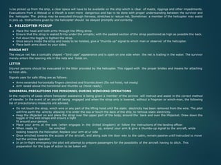 To be picked up from the ship, a clear space will have to be available on the ship which is clear of masts, riggings and other impediments.
Evacuations from a lifeboat or a liferaft is even more dangerous and has to be done with proper understanding between the survivor and
the helicopter. The pickup may be executed through harness, stretches or rescue net. Sometimes a member of the helicopter may assist
in pick up. Instructions given by the helicopter should be obeyed promptly and correctly.
3. HELICOPTER PICKUP
• Place the head and both arms through the lifting strop.
• Ensure that the strop is seated firmly under the armpits; with the padded section of the strop positioned as high as possible the back.
• Pull down the toggle to tighten the strop.
• Once secure inside the strop and ready to be hoisted, give a “thumbs up” signal to which man or observer of the helicopter.
• Place both arms down by your sides.
RESCUE NET
The rescue net has a conically shaped –“bird cage” appearance and is open on one side when the net is trailing in the water. The survivor
merely enters the opening sits in the nets and holds on.
LITTER
Injured persons should be evacuated in the litter provided by the helicopter. This rigged with the proper bridles and means for attaching
to hoist able.
Signals uses for safe lifting are as follows:
• Arms extended horizontally fingers clenched and thumbs down (Do not hoist, not ready)
• Arm raised above the horizontal and thumbs up (Hoist ready).
GENERERAL PRECAUTIONS FOR PERSONNEL DURING WINCHING OPERATIONS
In the majority of cases where helicopter assistance is being given a member of the aircrew will instruct and assist in the correct method
of transfer. In the event of an aircraft being engaged and when the strop only is lowered, without a frogman or winch-man, the following
list of precautionary measures are advised.
• Do not touch the strop, winch wire or any part of the lifting hoist until the static electricity has been removed from the wire. The pilot
will first earth the wire by allowing it to enter the sea or touch the deck of the ship, to remove static electricity.
• Keep the lifejacket on and place the strop over the upper part of the body, around the back and over the lifejacket. Draw down the
toggle of the web straps and ensure a tight
fit around your person.
• Place your arms at the side (when engages in the United kingdom) or follow the instructions of the landing officer.
• When ready to be winched up, extend your arm & give a thumbs-up signal to the aircraft, while
looking towards the helicopter, Replace your arm at ur side
• Once winched towards the access of the aircraft, and along side the door way to the cabin, remain passive until instructed to move
but the aircrew operator.
• In an in-flight emergency the pilot will attempt to prepare passengers for the possibility of the aircraft having to ditch. This
preparation for the type of action to be taken will
 