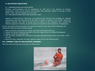 9. HELICOPTER ASSISTANCE
9.1 COMMUNICATING WIH HELICOPTER
Wireless communications can be established on VHF and in the absence of wireless
equipment’s which can be used to communicate with helicopter directly or through a shore
station, hand and arm signals are to be used.
9.2. EVACUATION FROM SHIP AND SURVIVAL CRAFT
depend on several factors. Obviously, circumstances may limit the time available for detailed
explanations and any instructions by the pilot or officer in charge or the aircraft should be
obeyed implicitly. The type of aircraft and the nature of the emergency will dictate the
following sequence of events, as will the degree of composure and experience of passengers.
On the assumption that all persons are wearing immersion suits and aviation lifejackets the
instructions that will b given should include:
• Place immersion suit hoods over heads, and close to all seals to the suit.
• Unpack the aviation lifejacket and place it over our head, but do not inflate the lifejacket.
• Tighten up the lap strap/seat belt.
• Arch the spine, gripping the underside of the legs, with feet braced firmly on the floor, of the
aircraft.
• Brace the body, especially the head, against impact prior to the ditching point.
9.4. CORRECT USE OF HELICOPTER HARNESS
Place the head and both arms through the lifting strop
 
