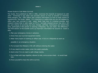Annex 1:
Pocket Guide to Cold Water Survival
The Guide, first published by IMO in 1981, examines the hazards of exposure to cold
when immersed in sea water and provides advice on how to prevent or minimize
these dangers. The 1992 edition also contains information on how to treat victims of
hypothermia. The Guide states: "It is important to realize that you are not helpless to
effect your own survival in cold water. Body heat loss is a gradual process, and
research shows that in calm water at 5°C a normally dressed person has only a 50
per cent chance of surviving one hour. Simple, self-help techniques can extend this
time, particularly if the person is wearing a lifejacket. You can make the difference."
The final section of the booklet sums up important information for anyone on board a
ship:
1.Plan your emergency moves in advance.
2.Know how your survival equipment works.
3.Wear many layers of clothing to offset cold. 4 Put on a lifejacket as soon as
possible in an emergency situation.
4.Try to board the lifeboat or life raft without entering the water.
5.If you need to enter water, enter the water gradually.
6.Swim only if it is to reach a safe refuge nearby.
7.Try to float with legs together, elbows to side, arms across chest – to avoid heat
loss.
8.Force yourself to have the will to survive.
 